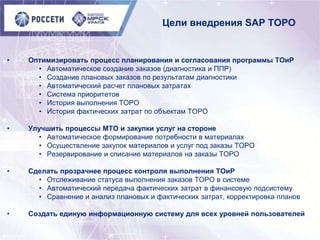 Цели внедрения SAP ТОРО
• Оптимизировать процесс планирования и согласования программы ТОиР
• Автоматическое создание заказов (диагностика и ППР)
• Создание плановых заказов по результатам диагностики
• Автоматический расчет плановых затратах
• Система приоритетов
• История выполнения ТОРО
• История фактических затрат по объектам ТОРО
• Улучшить процессы МТО и закупки услуг на стороне
• Автоматическое формирование потребности в материалах
• Осуществление закупок материалов и услуг под заказы ТОРО
• Резервирование и списание материалов на заказы ТОРО
• Сделать прозрачнее процесс контроля выполнения ТОиР
• Отслеживание статуса выполнения заказов ТОРО в системе
• Автоматический передача фактических затрат в финансовую подсистему
• Сравнение и анализ плановых и фактических затрат, корректировка планов
• Создать единую информационную систему для всех уровней пользователей
 
