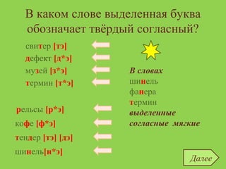 В каком слове выделенная буква
обозначает твёрдый согласный?
шинель
термин
дефект [д*э]
термин [т*э]
дефект
музей
свитер
рельсы
кофе
свитер [тэ]
музей [з*э]
тендер
рельсы [р*э]
кофе [ф*э]
тендер [тэ] [дэ]
шинель[н*э]
Далее
В словах
шинель
фанера
термин
выделенные
согласные мягкие
 
