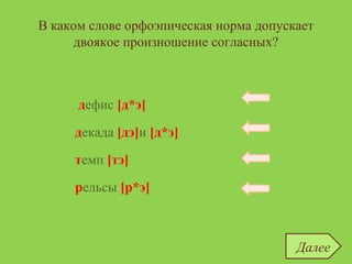 В каком слове орфоэпическая норма допускает
двоякое произношение согласных?
дефис
темп
декада
рельсы
дефис [д*э]
темп [тэ]
рельсы [р*э]
декада [дэ]и [д*э]
Далее
 