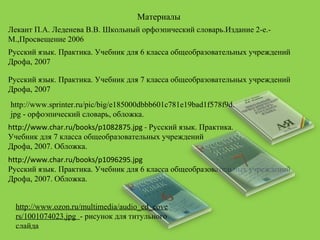 Материалы
http://www.sprinter.ru/pic/big/e185000dbbb601c781e19bad1f578f9d.
jpg - орфоэпический словарь, обложка.
Лекант П.А. Леденева В.В. Школьный орфоэпический словарь.Издание 2-е.-
М.,Просвещение 2006
http://www.char.ru/books/p1082875.jpg - Русский язык. Практика.
Учебник для 7 класса общеобразовательных учреждений
Дрофа, 2007. Обложка.
http://www.char.ru/books/p1096295.jpg
Русский язык. Практика. Учебник для 6 класса общеобразовательных учреждений
Дрофа, 2007. Обложка.
Русский язык. Практика. Учебник для 6 класса общеобразовательных учреждений
Дрофа, 2007
Русский язык. Практика. Учебник для 7 класса общеобразовательных учреждений
Дрофа, 2007
http://www.ozon.ru/multimedia/audio_cd_cove
rs/1001074023.jpg - рисунок для титульного
слайда
 
