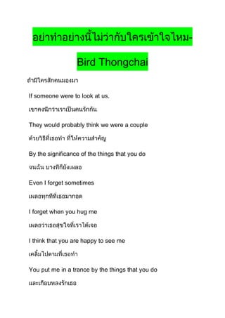 -
Bird Thongchai
If someone were to look at us.
They would probably think we were a couple
By the significance of the things that you do
Even I forget sometimes
I forget when you hug me
I think that you are happy to see me
You put me in a trance by the things that you do
 