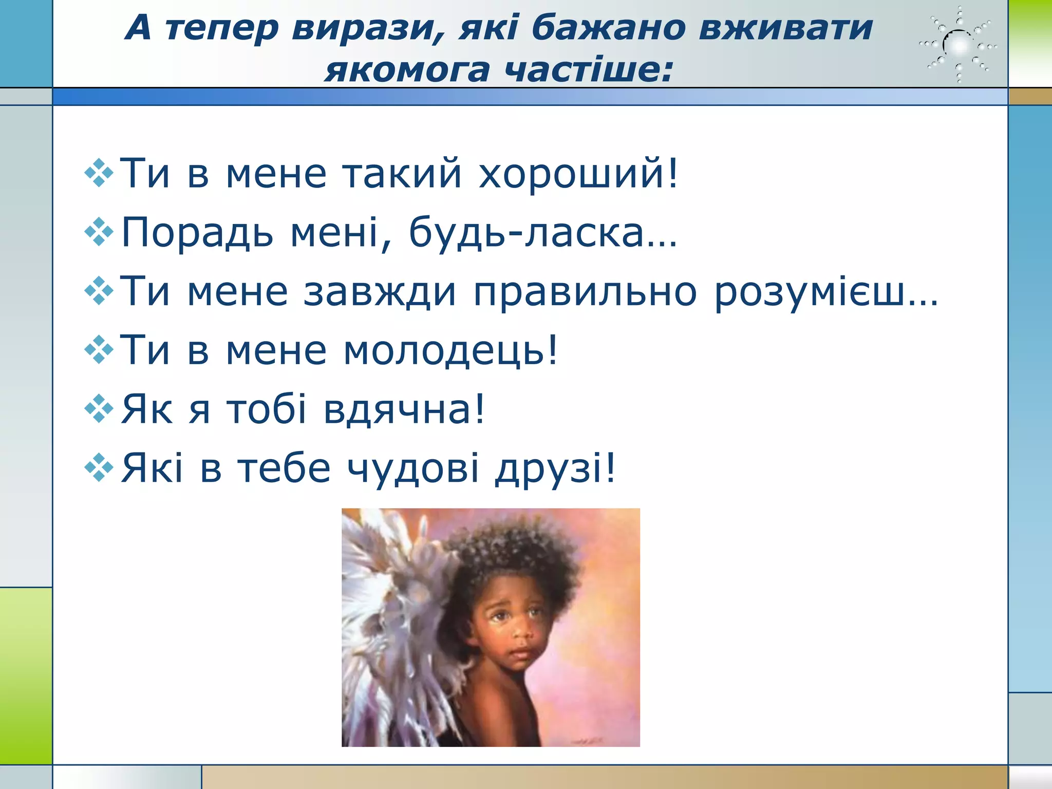 А тепер вирази, які бажано вживати
якомога частіше:
Ти в мене такий хороший!
Порадь мені, будь-ласка…
Ти мене завжди правильно розумієш…
Ти в мене молодець!
Як я тобі вдячна!
Які в тебе чудові друзі!
 