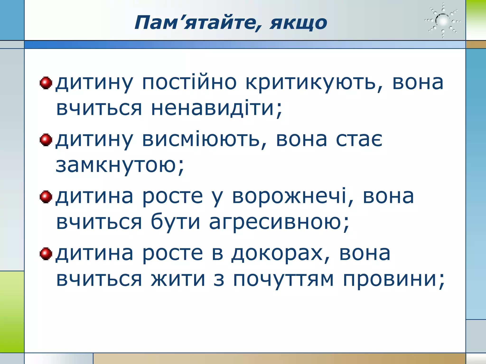 Пам’ятайте, якщо
дитину постійно критикують, вона
вчиться ненавидіти;
дитину висміюють, вона стає
замкнутою;
дитина росте у ворожнечі, вона
вчиться бути агресивною;
дитина росте в докорах, вона
вчиться жити з почуттям провини;
 