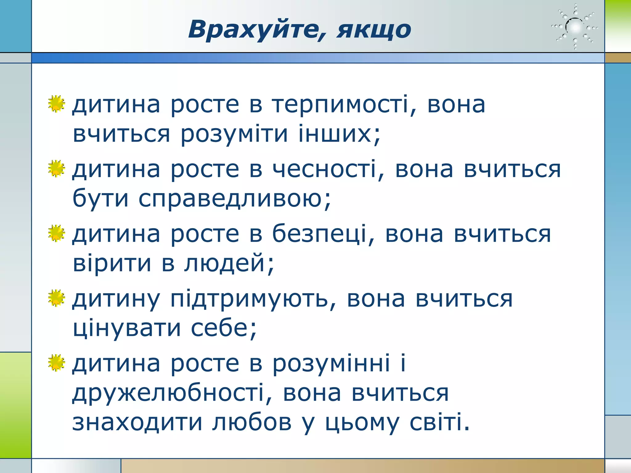 Врахуйте, якщо
дитина росте в терпимості, вона
вчиться розуміти інших;
дитина росте в чесності, вона вчиться
бути справедливою;
дитина росте в безпеці, вона вчиться
вірити в людей;
дитину підтримують, вона вчиться
цінувати себе;
дитина росте в розумінні і
дружелюбності, вона вчиться
знаходити любов у цьому світі.
 