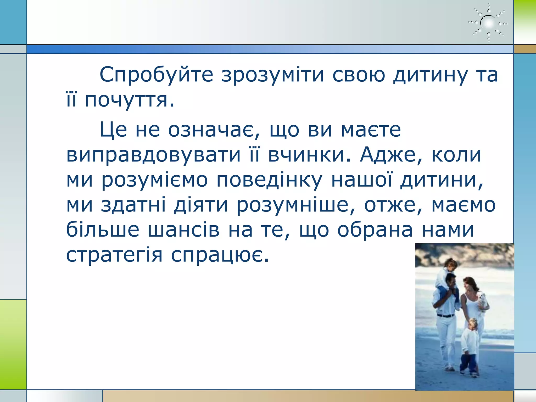 Спробуйте зрозуміти свою дитину та
її почуття.
Це не означає, що ви маєте
виправдовувати її вчинки. Адже, коли
ми розуміємо поведінку нашої дитини,
ми здатні діяти розумніше, отже, маємо
більше шансів на те, що обрана нами
стратегія спрацює.
 
