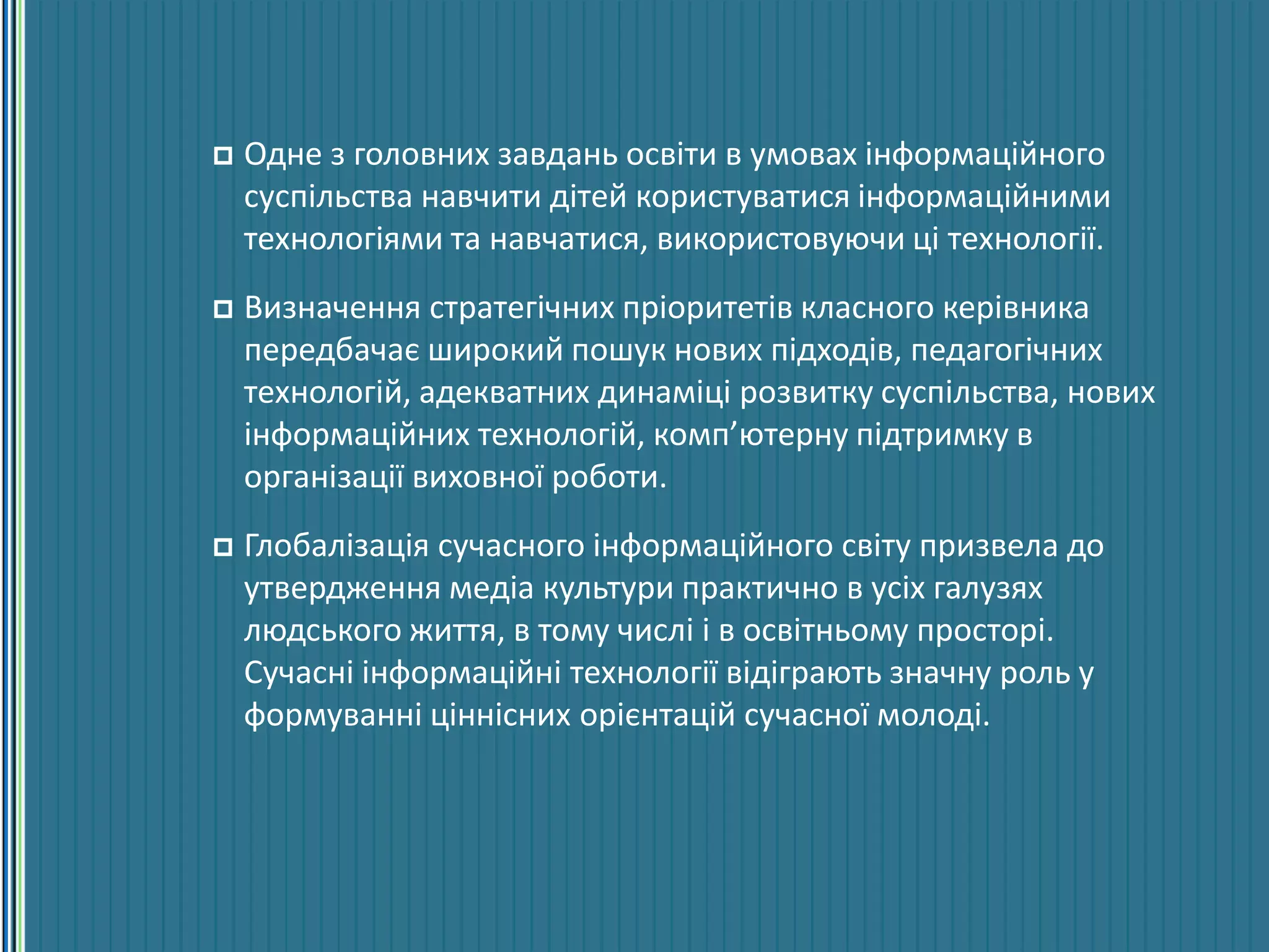  Одне з головних завдань освіти в умовах інформаційного
суспільства навчити дітей користуватися інформаційними
технологіями та навчатися, використовуючи ці технології.
 Визначення стратегічних пріоритетів класного керівника
передбачає широкий пошук нових підходів, педагогічних
технологій, адекватних динаміці розвитку суспільства, нових
інформаційних технологій, комп’ютерну підтримку в
організації виховної роботи.
 Глобалізація сучасного інформаційного світу призвела до
утвердження медіа культури практично в усіх галузях
людського життя, в тому числі і в освітньому просторі.
Сучасні інформаційні технології відіграють значну роль у
формуванні ціннісних орієнтацій сучасної молоді.
 