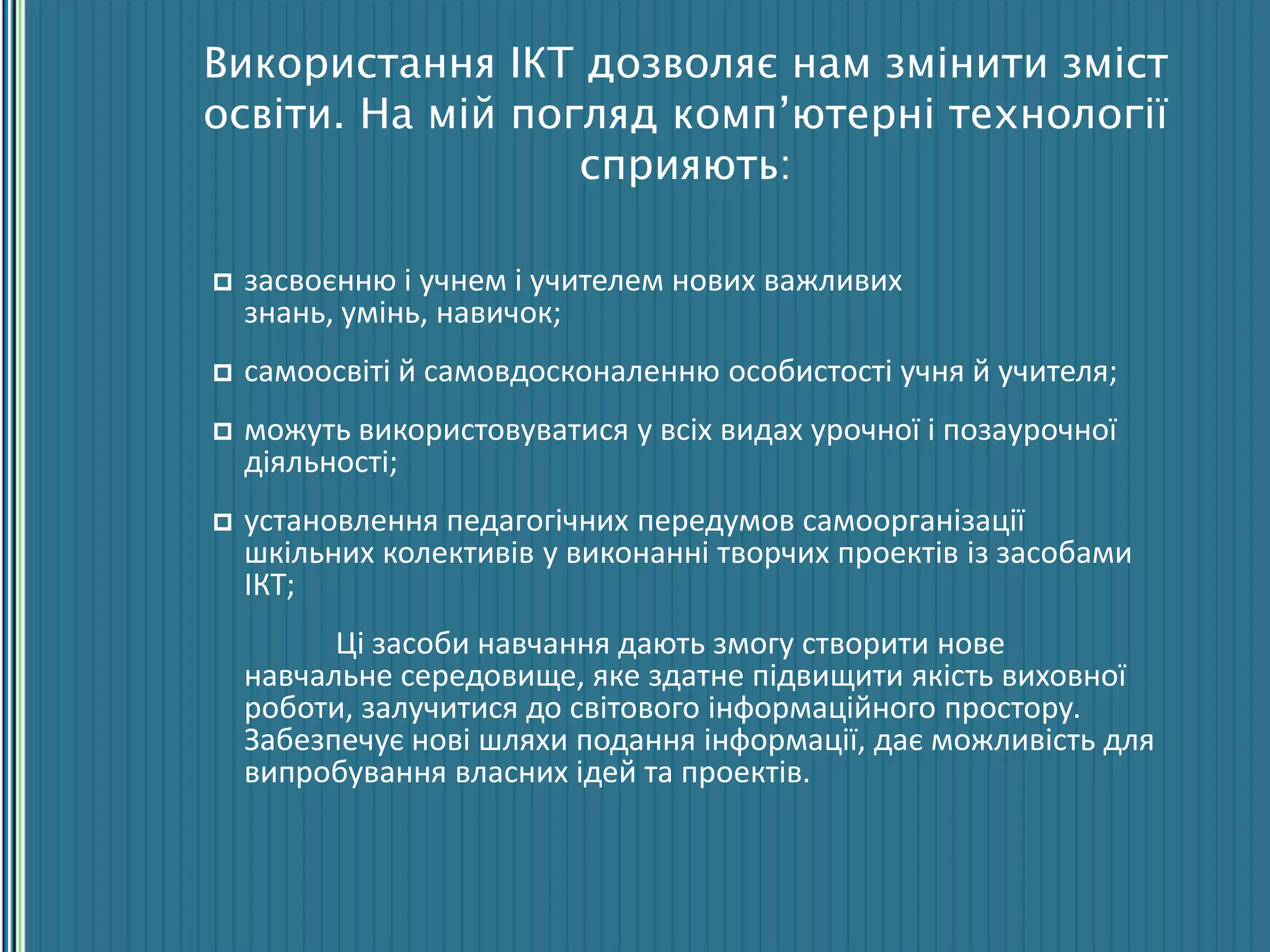Використання ІКТ дозволяє нам змінити зміст
освіти. На мій погляд комп’ютерні технології
сприяють:
 засвоєнню і учнем і учителем нових важливих
знань, умінь, навичок;
 самоосвіті й самовдосконаленню особистості учня й учителя;
 можуть використовуватися у всіх видах урочної і позаурочної
діяльності;
 установлення педагогічних передумов самоорганізації
шкільних колективів у виконанні творчих проектів із засобами
ІКТ;
Ці засоби навчання дають змогу створити нове
навчальне середовище, яке здатне підвищити якість виховної
роботи, залучитися до світового інформаційного простору.
Забезпечує нові шляхи подання інформації, дає можливість для
випробування власних ідей та проектів.
 