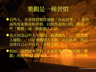 樂觀是一種習慣
有些人，凡事都習慣性地做「負面思考」 ! 從負
面角度來衡量和評價，以致所說出口的，都是一
些「難聽」或「刺傷他人」話。
也正因為這些人不懂得「稱讚別人」、「欣賞他
人優點」，只是專挑別人毛病、語出批評，所以
也使自己心中沒有「喜悅之情」。
假如，我們能多學習「正面思考」，用比較「樂
觀」的角度來看待事情，心情一定愉悅、更快樂。
 