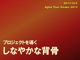 プロジェクトを導く
しなやかな背骨
2013/10/5
Agile Tour Osaka 2013
 