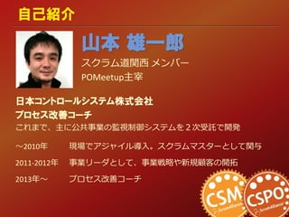 自己紹介
日本コントロールシステム株式会社
プロセス改善コーチ
これまで、主に公共事業の監視制御システムを２次受託で開発
～2010年 現場でアジャイル導入。スクラムマスターとして関与
2011-2012年 事業リーダとして、事業戦略や新規顧客の開拓
2013年～ プロセス改善コーチ
山本 雄一郎
スクラム道関西 メンバー
POMeetup主宰
 