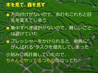 方向付けがないので、あれもこれもと目
先を変えてしまう
集中すべき選択がないので、難しいこと
は避けていた
プレッシャーをかけられると、単純に”
がんばれる”タスクを優先してしまった
小刻みに再計画していたので、
ちゃんとやってるつもりになってた
20
木を見て、森を見ず
photo by Pierre Lesage
http://www.flickr.com/photos/tahitipix/
 