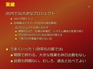 (社内では)大きなプロジェクト
100人月超×２つ
同規模はデスマーチ(社内の過去事例)
当プロジェクトも例にもれず
期間の1/3で、仕様は未確定、システム構成の変更が続く
打ち合わせのたびに対応項目が増える
「残りの作業量が減らない﻿」
うまくいった！(効率化の面では)
期間で終わる。大きな残業も休日出勤もなし
品質も問題ない。むしろ、過去と比べてよい
23
実績
 