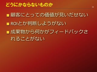 顧客にとっての価値が見いだせない
ROIとか判断しようがない
成果物から何かがフィードバックさ
れることがない
26
どうにかならないものか
 