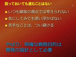 いつも顧客の視点では考えられない
気にしてみても思い浮かばない
苦手なことは、つい避ける
29
放っておいても進むことはない
やはり、明確な戦略目的は
開発の指針として必要
 