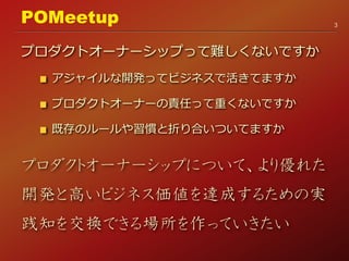 プロダクトオーナーシップって難しくないですか
アジャイルな開発ってビジネスで活きてますか
プロダクトオーナーの責任って重くないですか
既存のルールや習慣と折り合いついてますか
プロダクトオーナーシップについて、より優れた
開発と高いビジネス価値を達成するための実
践知を交換できる場所を作っていきたい
3
POMeetup
 