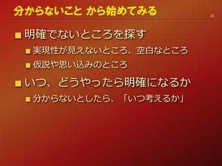 明確でないところを探す
実現性が見えないところ、空白なところ
仮説や思い込みのところ
いつ、どうやったら明確になるか
分からないとしたら、「いつ考えるか」
31
分からないこと から始めてみる
 