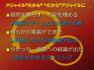 疑問を晴らす、不足を埋める
顧客やチームとの対話が必要
何らかの実装ができた
評価しなければ結論が出ない
分かった、仮説への結論が出た
変化がおきるタイミング
36アジャイル”だから” “だから”アジャイルに
 