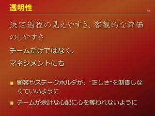 決定過程の見えやすさ、客観的な評価
のしやすさ
チームだけではなく、
マネジメントにも
顧客やステークホルダが、”正しさ”を制御しな
くていいように
チームが余計な心配に心を奪われないように
37
透明性
 