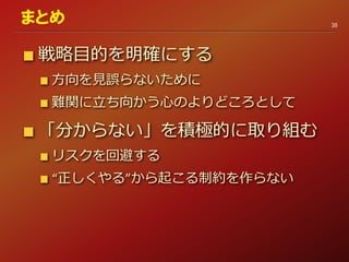 戦略目的を明確にする
方向を見誤らないために
難関に立ち向かう心のよりどころとして
「分からない」を積極的に取り組む
リスクを回避する
“正しくやる”から起こる制約を作らない
38
まとめ
 