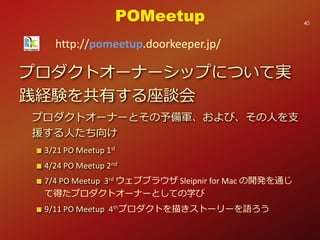 プロダクトオーナーシップについて実
践経験を共有する座談会
プロダクトオーナーとその予備軍、および、その人を支
援する人たち向け
3/21 PO Meetup 1st
4/24 PO Meetup 2nd
7/4 PO Meetup 3rd ウェブブラウザ Sleipnir for Mac の開発を通じ
て得たプロダクトオーナーとしての学び
9/11 PO Meetup 4thプロダクトを描きストーリーを語ろう
POMeetup
http://pomeetup.doorkeeper.jp/
40
 
