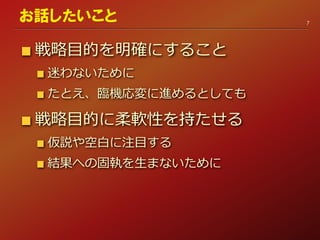 戦略目的を明確にすること
迷わないために
たとえ、臨機応変に進めるとしても
戦略目的に柔軟性を持たせる
仮説や空白に注目する
結果への固執を生まないために
7
お話したいこと
 