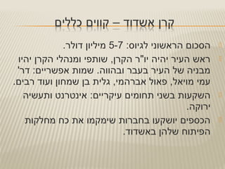 :‫לגיוס‬ ‫הראשוני‬ ‫הסכום‬5-7.‫דולר‬ ‫מיליון‬
‫יהיו‬ ‫הקרן‬ ‫ומנהלי‬ ‫שותפי‬ ,‫הקרן‬ ‫יו"ר‬ ‫יהיה‬ ‫העיר‬ ‫ראש‬
'‫דר‬ :‫אפשריים‬ ‫שמות‬ .‫ובהווה‬ ‫בעבר‬ ‫העיר‬ ‫של‬ ‫מבניה‬
.‫רבים‬ ‫ועוד‬ ‫שמחון‬ ‫בן‬ ‫גלית‬ ,‫אברהמי‬ ‫פאול‬ ,‫מויאל‬ ‫עמי‬
:‫עיקריים‬ ‫תחומים‬ ‫בשני‬ ‫השקעות‬‫ותעשיה‬ ‫אינטרנט‬
.‫ירוקה‬
‫מחלקות‬ ‫כח‬ ‫את‬ ‫שימקמו‬ ‫בחברות‬ ‫יושקעו‬ ‫הכספים‬
.‫באשדוד‬ ‫שלהן‬ ‫הפיתוח‬
 