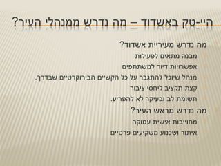 ?‫אשדוד‬ ‫מעיריית‬ ‫נדרש‬ ‫מה‬
‫לפעילות‬ ‫מתאים‬ ‫מבנה‬
‫למשתתפים‬ ‫דיור‬ ‫אפשרויות‬
.‫שבדרך‬ ‫הבירוקרטיים‬ ‫הקשיים‬ ‫כל‬ ‫על‬ ‫להתגבר‬ ‫שיוכל‬ ‫מנהל‬
‫ציבור‬ ‫ליחסי‬ ‫תקציב‬ ‫קצת‬
.‫להפריע‬ ‫לא‬ ‫ובעיקר‬ ‫לב‬ ‫תשומת‬
?‫העיר‬ ‫מראש‬ ‫נדרש‬ ‫מה‬
‫עמוקה‬ ‫אישית‬ ‫מחוייבות‬
‫פרטיים‬ ‫משקיעים‬ ‫ושכנוע‬ ‫איתור‬
 