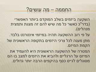 ‫האפשרי‬ ‫ביותר‬ ‫המוקדם‬ ‫בשלב‬ ‫ביזמים‬ ‫השקעה‬
‫ותמצית‬ ‫מצגת‬ ‫זה‬ ‫להם‬ ‫שיש‬ ‫מה‬ ‫כל‬ ‫כאשר‬ ‫)בדר"כ‬
.(‫מנהלים‬
.‫בלבד‬ ‫אינטרנט‬ ‫במיזמי‬ ‫תהיה‬ ‫ההשקעה‬ ‫רוב‬ ‫פי‬ ‫על‬
‫של‬ ‫הראשונית‬ ‫בתקופה‬ ‫היזמים‬ ‫צרכי‬ ‫לכל‬ ‫מענה‬ ‫מתן‬
.‫המיזם‬ ‫הקמת‬
‫את‬ ‫להעמיד‬ ‫היא‬ ‫הראשונית‬ ‫ההשקעה‬ ‫של‬ ‫המטרה‬
‫הם‬ ‫בו‬ ‫למצב‬ ‫היזמים‬ ‫את‬ ‫ולהביא‬ ‫הרגליים‬ ‫על‬ ‫המיזם‬
.‫גדולים‬ ‫יותר‬ ‫הרבה‬ ‫בהיקפים‬ ‫כסף‬ ‫לגייס‬ ‫מסוגלים‬
 