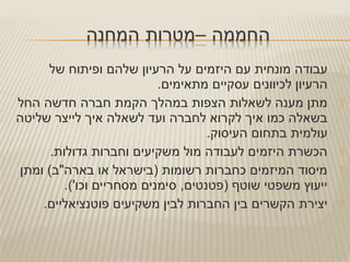 ‫של‬ ‫ופיתוח‬ ‫שלהם‬ ‫הרעיון‬ ‫על‬ ‫היזמים‬ ‫עם‬ ‫מונחית‬ ‫עבודה‬
.‫מתאימים‬ ‫עסקיים‬ ‫לכיוונים‬ ‫הרעיון‬
‫החל‬ ‫חדשה‬ ‫חברה‬ ‫הקמת‬ ‫במהלך‬ ‫הצפות‬ ‫לשאלות‬ ‫מענה‬ ‫מתן‬
‫שליטה‬ ‫לייצר‬ ‫איך‬ ‫לשאלה‬ ‫ועד‬ ‫לחברה‬ ‫לקרוא‬ ‫איך‬ ‫כמו‬ ‫בשאלה‬
.‫העיסוק‬ ‫בתחום‬ ‫עולמית‬
.‫גדולות‬ ‫וחברות‬ ‫משקיעים‬ ‫מול‬ ‫לעבודה‬ ‫היזמים‬ ‫הכשרת‬
‫ומתן‬ (‫בארה"ב‬ ‫או‬ ‫)בישראל‬ ‫רשומות‬ ‫כחברות‬ ‫המיזמים‬ ‫מיסוד‬
.('‫וכו‬ ‫מסחריים‬ ‫סימנים‬ ,‫)פטנטים‬ ‫שוטף‬ ‫משפטי‬ ‫ייעוץ‬
.‫פוטנציאליים‬ ‫משקיעים‬ ‫לבין‬ ‫החברות‬ ‫בין‬ ‫הקשרים‬ ‫יצירת‬
 