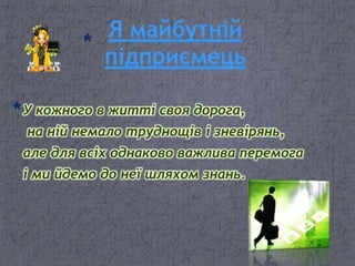 Я майбутній
підприємець
У кожного в житті своя дорога,
на ній немало труднощів і зневірянь,
але для всіх однаково важлива перемога
і ми йдемо до неї шляхом знань.
 
