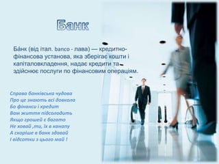 Ба́нк (від італ. banco - лава) — кредитно-
фінансова установа, яка зберігає кошти і
капіталовкладення, надає кредити та
здійснює послуги по фінансовим операціям.
Справа банківська чудова
Про це знають всі довкола
Бо фінанси і кредит
Вам життя підсолодить
Якщо грошей є багато
Не ховай ,ти, їх в канапу
А скоріше в банк здавай
І відсотки з цього май !
 