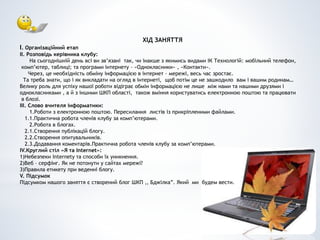 ХІД ЗАНЯТТЯ
І. Організаційний етап
ІІ. Розповідь керівника клубу:
На сьогоднішній день всі ви зв’язані так, чи інакше з якимись видами ІК Технологій: мобільний телефон,
комп’ютер, таблиці; та програми інтернету – «Однокласники» , «Контакти».
Через, це необхідність обміну інформацією в інтернет – мережі, весь час зростає.
Та треба знати, що і як викладати на огляд в інтернеті, щоб потім це не зашкодило вам і вашим родинам…
Велику роль для успіху нашої роботи відіграє обмін інформацією не лише між нами та нашими друзями і
однокласниками , а й з іншими ШКП області, також вміння користуватись електронною поштою та працювати
в блозі.
ІІІ. Слово вчителя інформатики:
1.Роботи з електронною поштою. Пересилання листів із прикріпленими файлами.
1.1.Практична робота членів клубу за комп’ютерами.
2.Робота в блогах.
2.1.Створення публікацій блогу.
2.2.Створення опитувальників.
2.3.Додавання коментарів.Практична робота членів клубу за комп’ютерами.
IV.Круглий стіл «Я та Internet»:
1)Небезпеки Internety та способи їх уникнення.
2)Веб – серфінг. Як не потонути у сайтах мережі?
3)Правила етикету при веденні блогу.
V. Підсумок
Підсумком нашого заняття є створений блог ШКП ,, Бджілка”. Який ми будем вести.
 