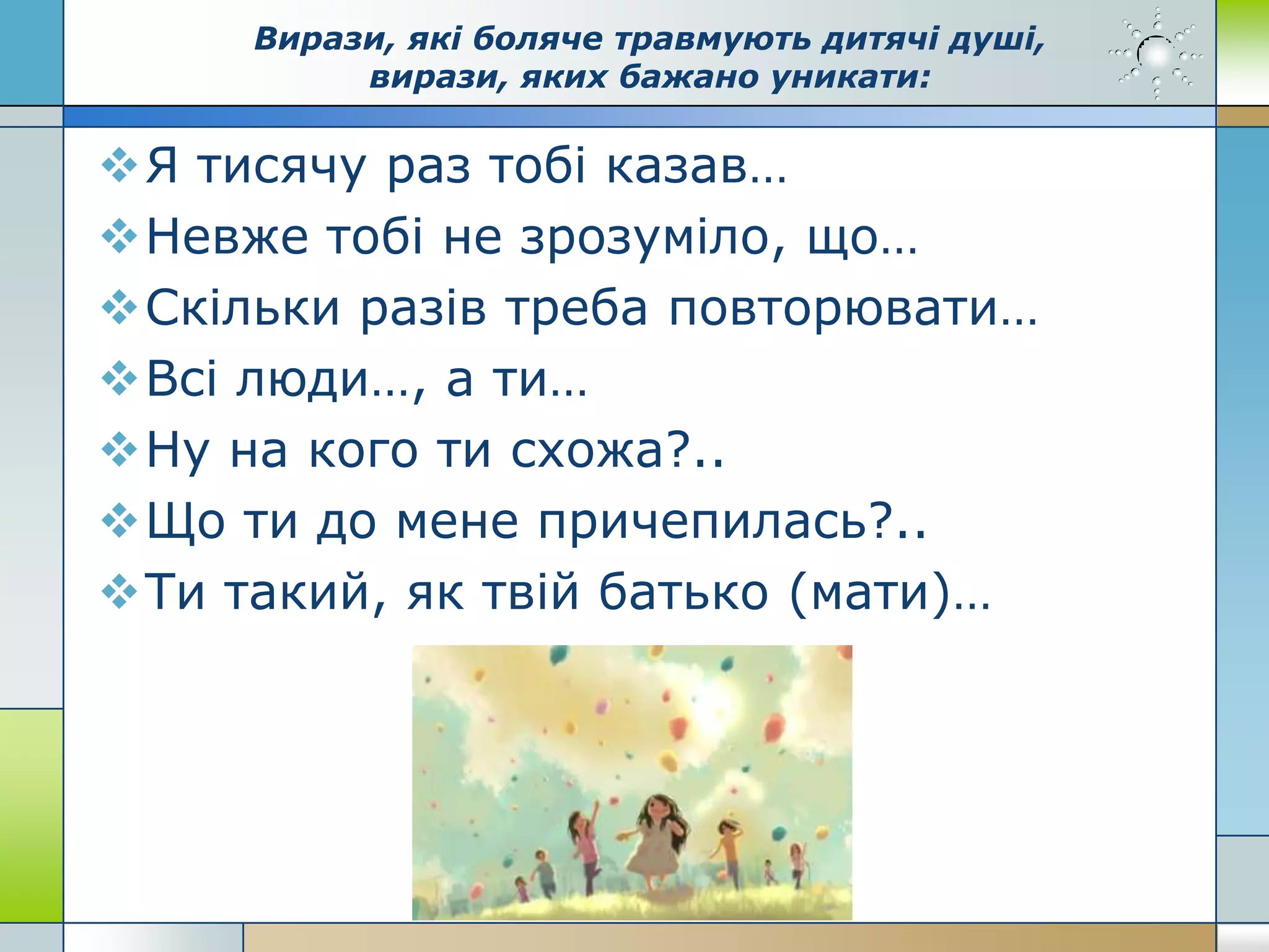 Вирази, які боляче травмують дитячі душі,
вирази, яких бажано уникати:
Я тисячу раз тобі казав…
Невже тобі не зрозуміло, що…
Скільки разів треба повторювати…
Всі люди…, а ти…
Ну на кого ти схожа?..
Що ти до мене причепилась?..
Ти такий, як твій батько (мати)…
 
