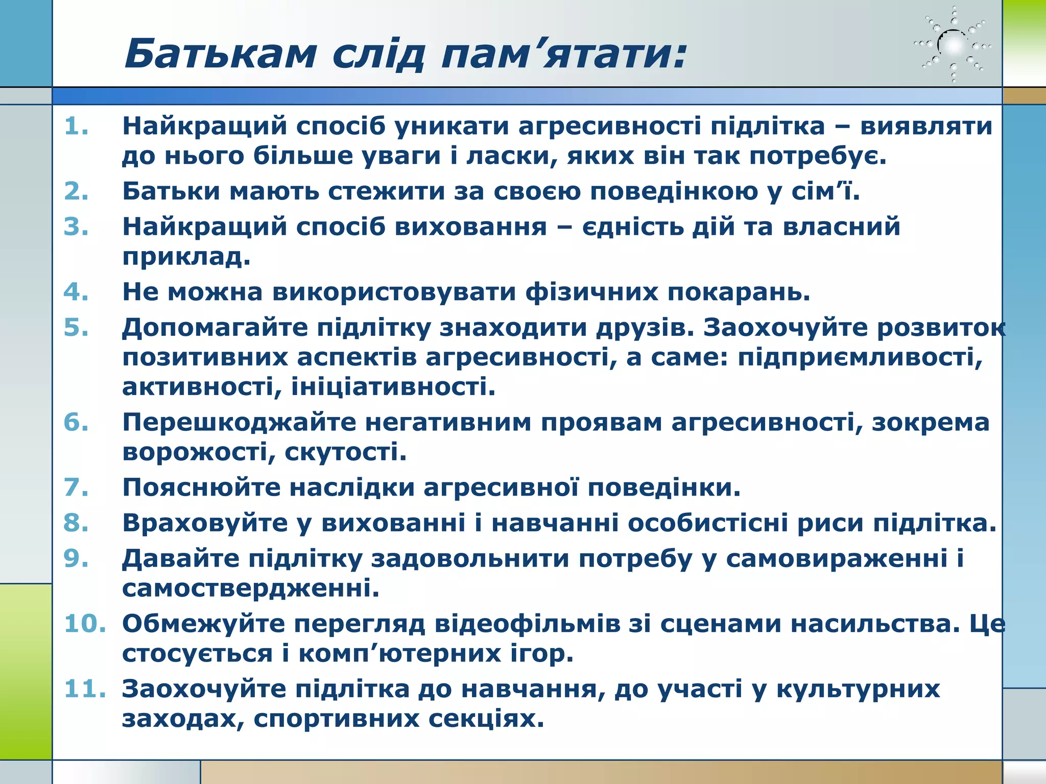Батькам слід пам’ятати:
1. Найкращий спосіб уникати агресивності підлітка – виявляти
до нього більше уваги і ласки, яких він так потребує.
2. Батьки мають стежити за своєю поведінкою у сім’ї.
3. Найкращий спосіб виховання – єдність дій та власний
приклад.
4. Не можна використовувати фізичних покарань.
5. Допомагайте підлітку знаходити друзів. Заохочуйте розвиток
позитивних аспектів агресивності, а саме: підприємливості,
активності, ініціативності.
6. Перешкоджайте негативним проявам агресивності, зокрема
ворожості, скутості.
7. Пояснюйте наслідки агресивної поведінки.
8. Враховуйте у вихованні і навчанні особистісні риси підлітка.
9. Давайте підлітку задовольнити потребу у самовираженні і
самоствердженні.
10. Обмежуйте перегляд відеофільмів зі сценами насильства. Це
стосується і комп’ютерних ігор.
11. Заохочуйте підлітка до навчання, до участі у культурних
заходах, спортивних секціях.
 