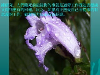 據研究，人們臨死前最後悔的事就是過勞工作既迫害健康
又得到應有的回報。反之，如果真正熱愛自己所從事的有
意義的工作，勤奮努力反而有益長壽。
 