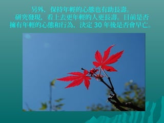 另外，保持年輕的心態也有助長壽。
研究發現，看上去更年輕的人更長壽。目前是否
擁有年輕的心態和行為，決定 30 年後是否會早亡。
 
