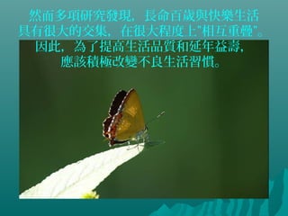 然而多項研究發現，長命百歲與快樂生活
具有很大的交集，在很大程度上”相互重疊”。
因此，為了提高生活品質和延年益壽，
應該積極改變不良生活習慣。
 