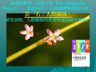 並發表新著《長壽工程 The Longevity
Project 》。該書列出了”長壽關鍵要素排行榜”。
第一名：人際關係！
研究表明，人際關係的重要性遠遠超乎想像。
 