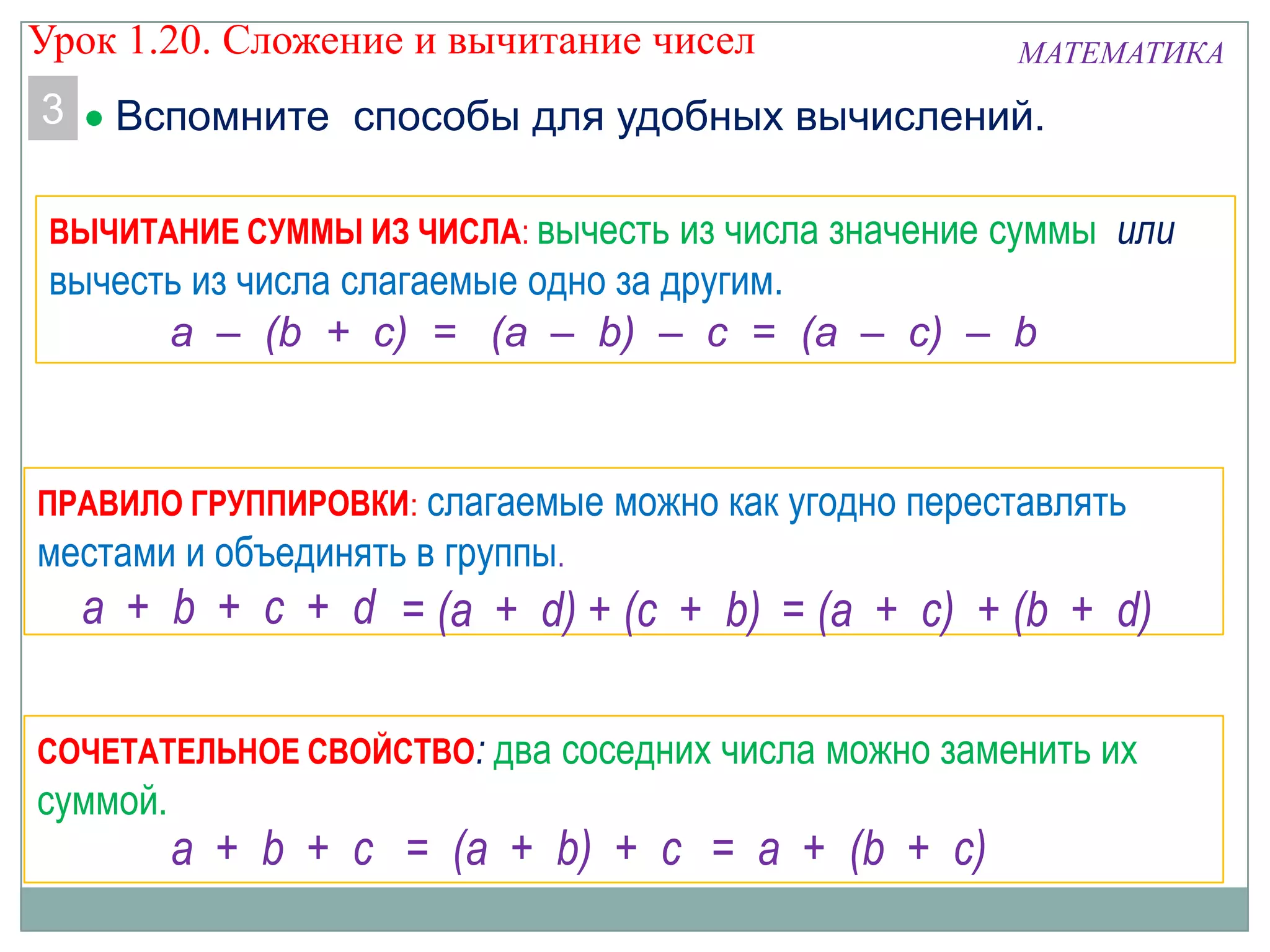 ВЫЧИТАНИЕ СУММЫ ИЗ ЧИСЛА: вычесть из числа значение суммы или
вычесть из числа слагаемые одно за другим.
a – (b + c) = (a – b) – c = (a – c) – b
ПРАВИЛО ГРУППИРОВКИ: слагаемые можно как угодно переставлять
местами и объединять в группы.
a + b + c + d = (a + d) + (c + b) = (a + c) + (b + d)
СОЧЕТАТЕЛЬНОЕ СВОЙСТВО: два соседних числа можно заменить их
суммой.
= (a + b) + c = a + (b + c)a + b + c
МАТЕМАТИКА
3 Вспомните способы для удобных вычислений.
Урок 1.20. Сложение и вычитание чисел
 