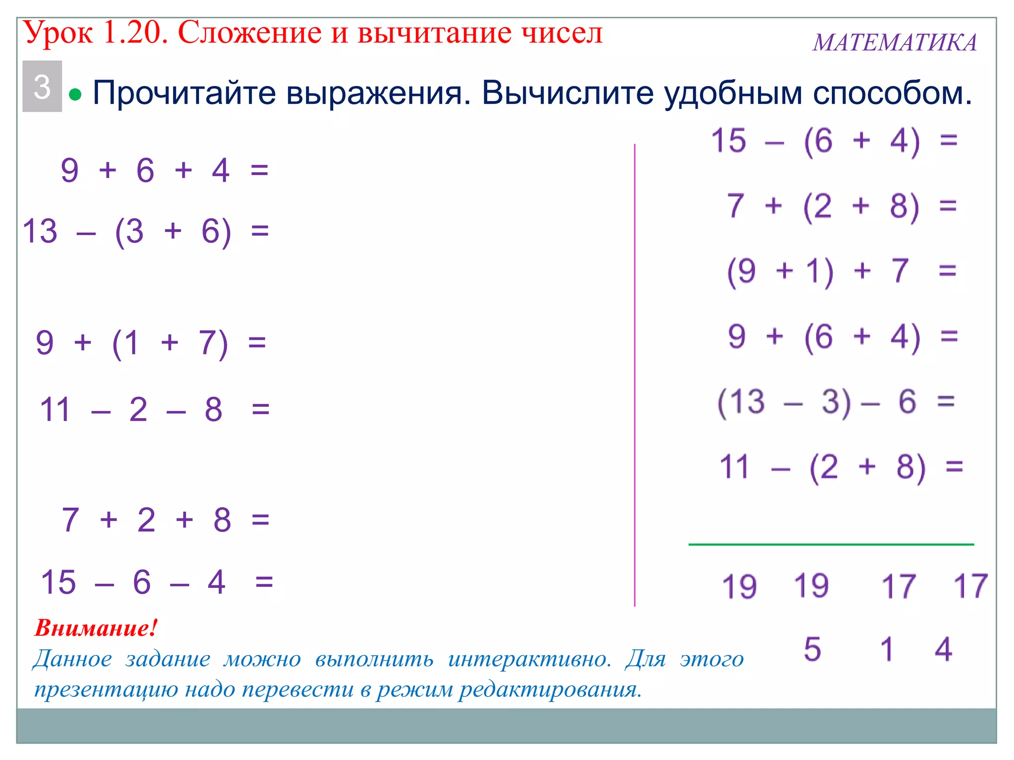 МАТЕМАТИКА
3 Прочитайте выражения. Вычислите удобным способом.
13 – (3 + 6) =
11 – 2 – 8 =
9 + 6 + 4 =
7 + 2 + 8 =
9 + (1 + 7) =
15 – 6 – 4 =
Внимание!
Данное задание можно выполнить интерактивно. Для этого
презентацию надо перевести в режим редактирования.
Урок 1.20. Сложение и вычитание чисел
 