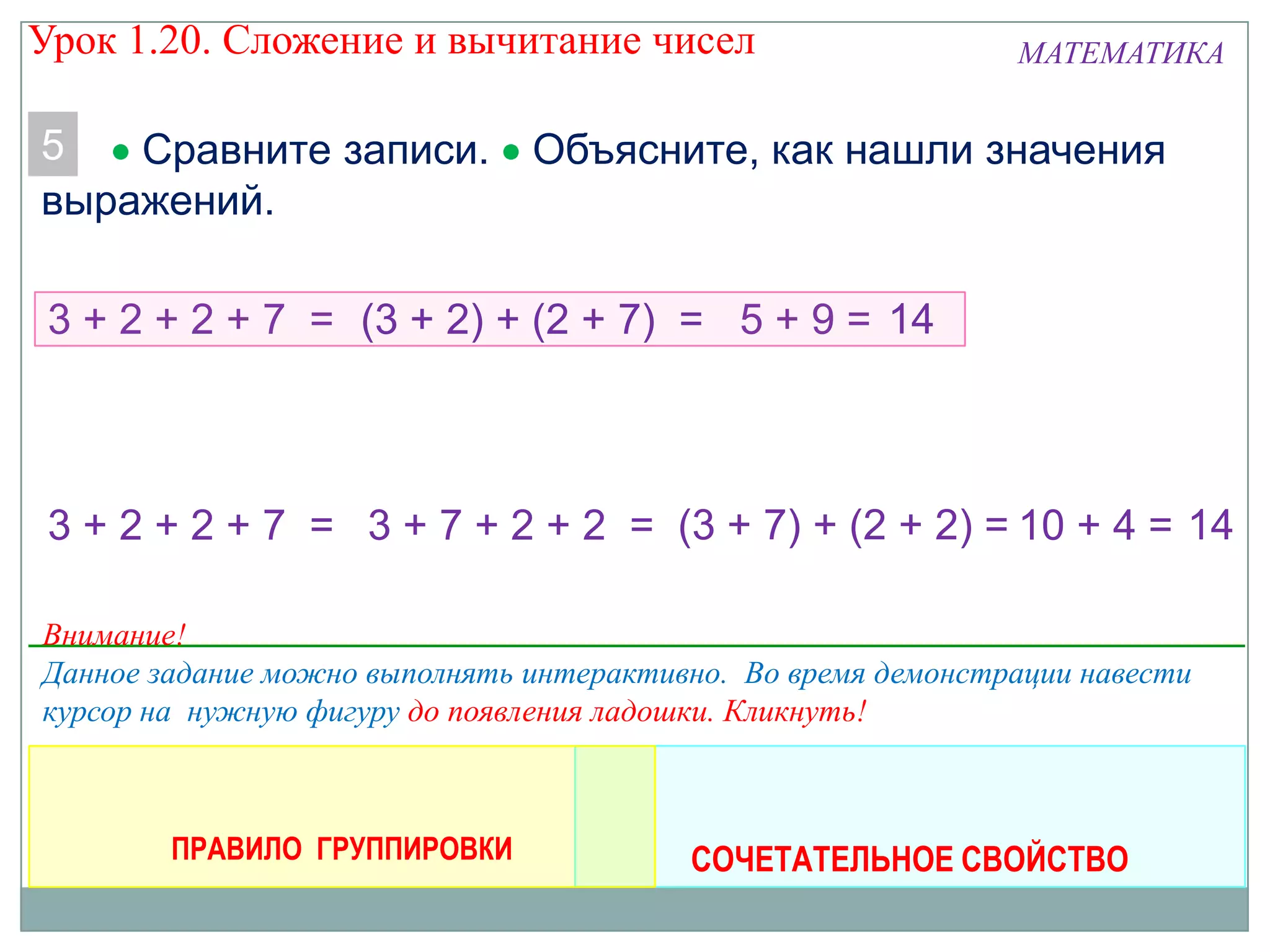 МАТЕМАТИКА
5 Сравните записи. Объясните, как нашли значения
выражений.
3 + 2 + 2 + 7 = 5 + 9 = 14(3 + 2) + (2 + 7) =
СОЧЕТАТЕЛЬНОЕ СВОЙСТВО
3 + 2 + 2 + 7 = 3 + 7 + 2 + 2 = (3 + 7) + (2 + 2) = 10 + 4 = 14
ПРАВИЛО ГРУППИРОВКИ
Внимание!
Данное задание можно выполнять интерактивно. Во время демонстрации навести
курсор на нужную фигуру до появления ладошки. Кликнуть!
Урок 1.20. Сложение и вычитание чисел
 