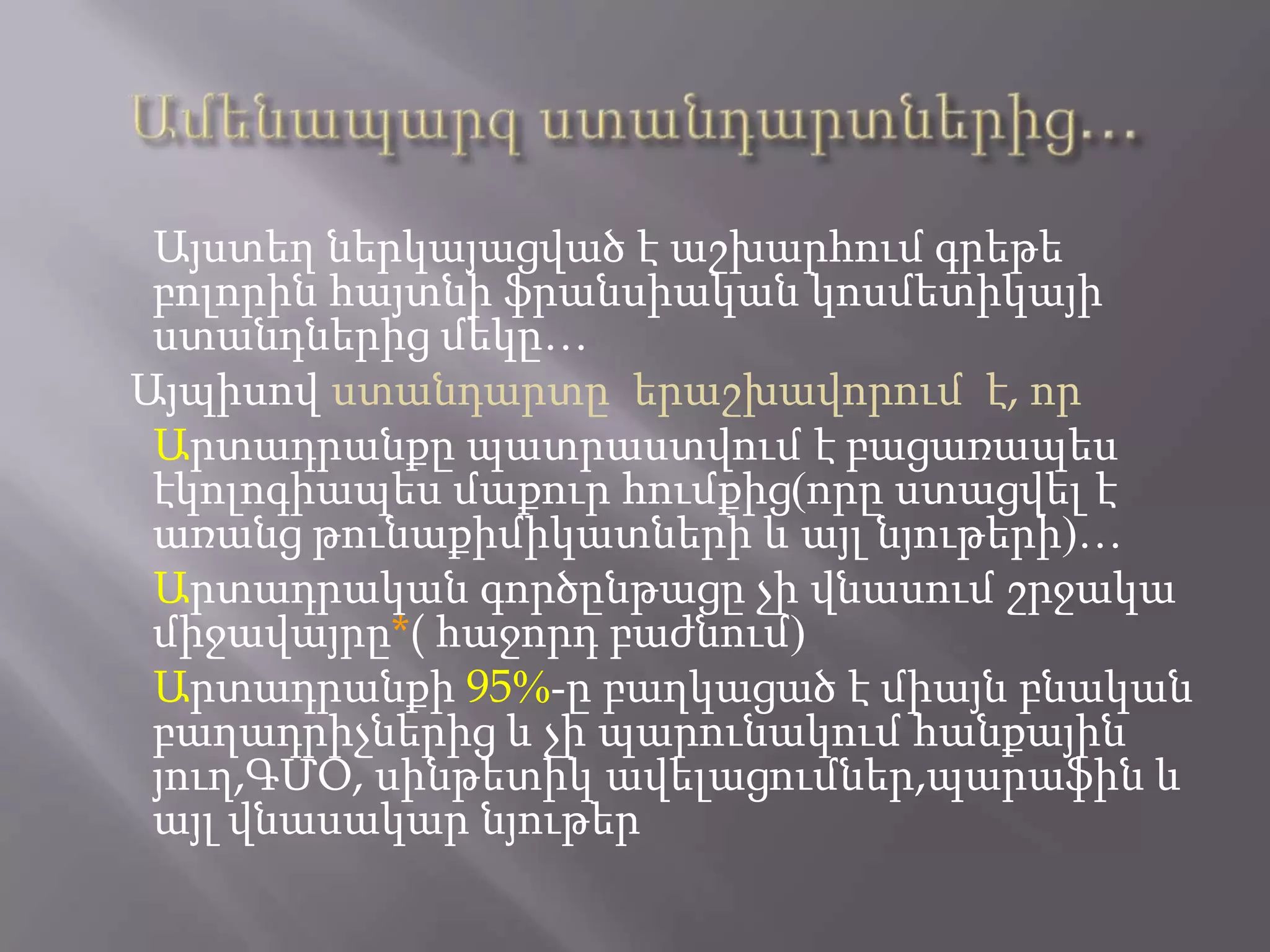 Այստեղ ներկայացված է աշխարհում գրեթե
բոլորին հայտնի ֆրանսիական կոսմետիկայի
ստանդներից մեկը…
Այպիսով ստանդարտը երաշխավորում է, որ
Արտադրանքը պատրաստվում է բացառապես
էկոլոգիապես մաքուր հումքից(որը ստացվել է
առանց թունաքիմիկատների և այլ նյութերի)…
Արտադրական գործընթացը չի վնասում շրջակա
միջավայրը*( հաջորդ բաժնում)
Արտադրանքի 95%-ը բաղկացած է միայն բնական
բաղադրիչներից և չի պարունակում հանքային
յուղ,ԳՄՕ, սինթետիկ ավելացումներ,պարաֆին և
այլ վնասակար նյութեր
 