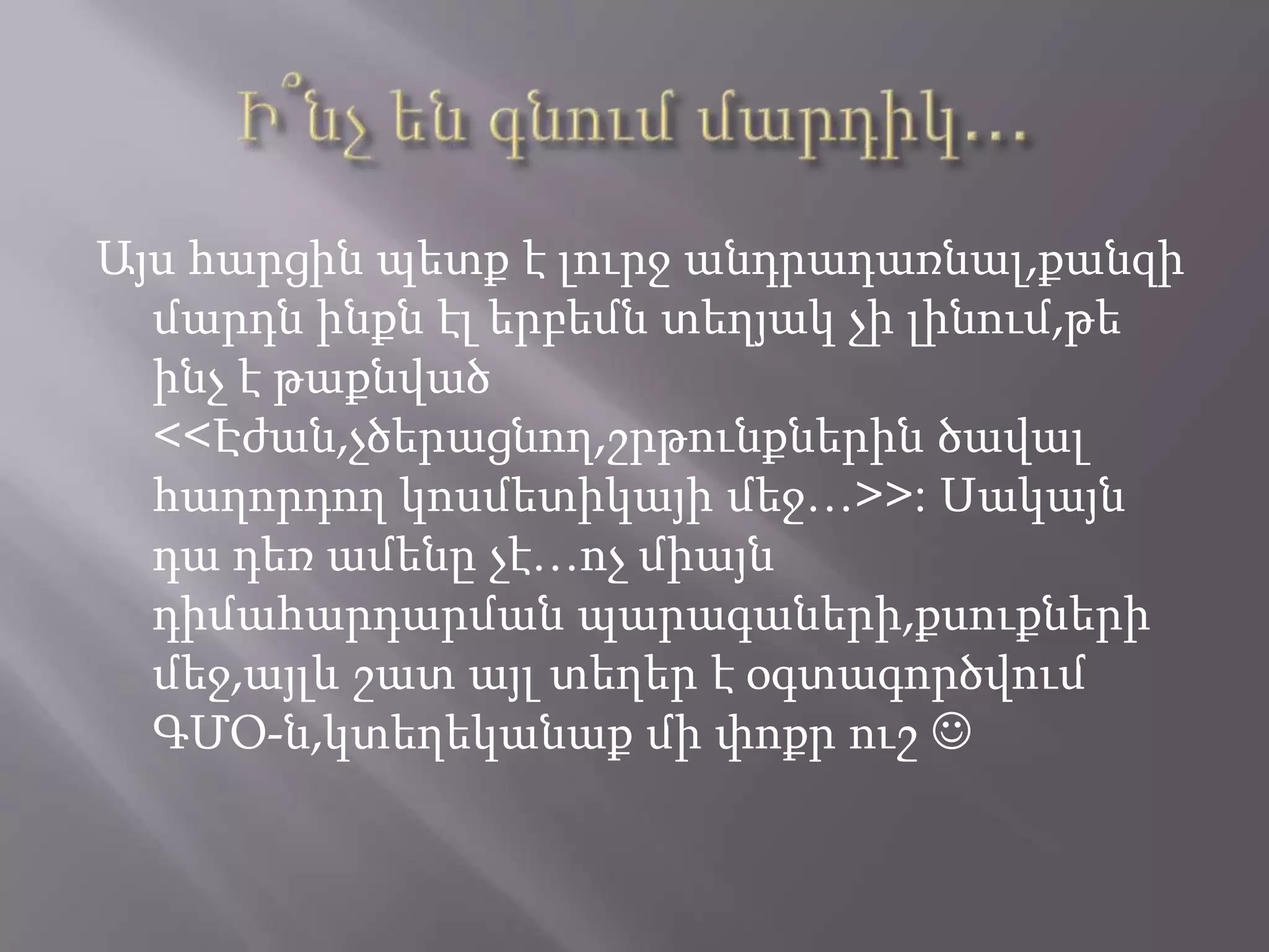 Այս հարցին պետք է լուրջ անդրադառնալ,քանզի
մարդն ինքն էլ երբեմն տեղյակ չի լինում,թե
ինչ է թաքնված
<<Էժան,չծերացնող,շրթունքներին ծավալ
հաղորդող կոսմետիկայի մեջ…>>: Սակայն
դա դեռ ամենը չէ…ոչ միայն
դիմահարդարման պարագաների,քսուքների
մեջ,այլև շատ այլ տեղեր է օգտագործվում
ԳՄՕ-ն,կտեղեկանաք մի փոքր ուշ 
 