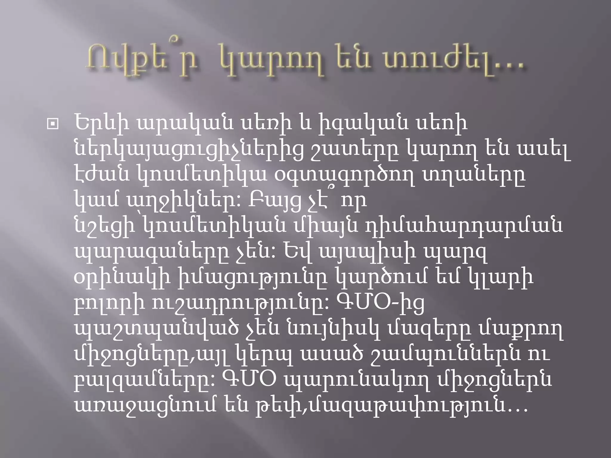  Երևի արական սեռի և իգական սեոի
ներկայացուցիչներից շատերը կարող են ասել
էժան կոսմետիկա օգտագործող տղաները
կամ աղջիկներ: Բայց չէ՞ որ
նշեցի՝կոսմետիկան միայն դիմահարդարման
պարագաները չեն: Եվ այսպիսի պարզ
օրինակի իմացությունը կարծում եմ կլարի
բոլորի ուշադրությունը: ԳՄՕ-ից
պաշտպանված չեն նույնիսկ մազերը մաքրող
միջոցները,այլ կերպ ասած շամպուններն ու
բալզամները: ԳՄՕ պարունակող միջոցներն
առաջացնում են թեփ,մազաթափություն…
 