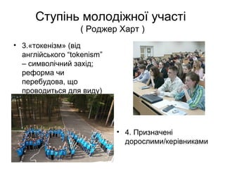 Ступінь молодіжної участі
( Роджер Харт )
• 3.«токенізм» (від
англійського “tokenism”
– символічний захід;
реформа чи
перебудова, що
проводиться для виду)
• 4. Призначені
дорослими/керівниками
 