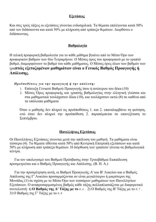 Εξετάσεις
Και στις τρείς τάξεις οι εξετάσεις γίνονται ενδοσχολικά. Τα θέματα επιλέγονται κατά 50%
από τον διδάσκοντα και κατά 50% με κλήρωση από τράπεζα θεμάτων. Διορθώνει ο
διδάσκοντας.
Βαθμολογία
Η τελική προφορική βαθμολογία για το κάθε μάθημα βγαίνει από το Μέσο Όρο των
προφορικών βαθμών των δύο Τετραμήνων. Ο Μέσος όρος του προφορικού με το γραπτό
βαθμό, διαμορφώνουν το βαθμό του κάθε μαθήματος. Ο Μέσος όρος όλων των βαθμών των
γραπτώς εξεταζομένων μαθημάτων είναι ο Γενικός Βαθμός Προαγωγής ή
Απόλυσης.
Προϋποθέσεις για την προαγωγή ή την απόλυση:
1. Επίτευξη Γενικού Βαθμού Προαγωγής ίσου ή ανώτερου του δέκα (10)
2. Μέσος Όρος προφορικής και γραπτής βαθμολογίας στην ελληνική γλώσσα και
στα μαθηματικά τουλάχιστον δέκα (10), και τουλάχιστον οκτώ (8) σε καθένα από
τα υπόλοιπα μαθήματα
Όταν ο μαθητής δεν πληροί τις προϋποθέσεις 1. και 2. επαναλαμβάνει τη φοίτηση,
ενώ όταν δεν πληροί την προϋπόθεση 2. παραπέμπεται σε επανεξέταση το
Σεπτέμβριο.
Πανελλήνιες Εξετάσεις
Οι Πανελλήνιες Εξετάσεις γίνονται μετά την απόλυση του μαθητή. Τα μαθήματα είναι
τέσσερα (4). Τα θέματα τίθενται κατά 50% από Κεντρική Επιτροπή εξετάσεων και κατά
50% με κλήρωση από τράπεζα θεμάτων. Η διόρθωση των γραπτών γίνεται σε βαθμολογικά
κέντρα.
Για τον υπολογισμό του Βαθμού Πρόσβασης στην Τριτοβάθμια Εκπαίδευση
προσμετρείται και ο Βαθμός Προαγωγής και Απόλυσης. (Β. Π. Α.)
Για την προσμέτρηση αυτή, οι Βαθμοί Προαγωγής Α' και Β' Λυκείου και ο Βαθμός
Απόλυσης της Γ' Λυκείου προσαρμόζονται αν είναι μεγαλύτεροι ή μικρότεροι της
Μονάδας (1) σε σχέση με το Μέσο Όρο των τεσσάρων μαθημάτων των Πανελληνίων
Εξετάσεων. Ο αναπροσαρμοσμένος βαθμός κάθε τάξης πολλαπλασιάζεται με διαφορετικό
συντελεστή: 1) Ο Βαθμός της Α' Τάξης με το 0,4 , 2) Ο Βαθμός της Β' Τάξης με το 0,7 ,
3) Ο Βαθμός της Γ' Τάξης με το 0,9
 