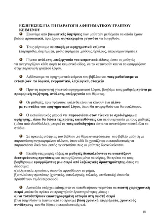 18
ΕΙΣΗΓΗΣΕΙΣ ΓΙΑ ΤΗ ΠΑΡΑΓΩΓΗ ΑΦΗΓΗΜΑΤΙΚΟΥ ΓΡΑΠΤΟΥ
ΚΕΙΜΕΝΟΥ
Ξεκινάμε από βιωματικές διηγήσεις των μαθητών με θέματα τα οποία έχουν
βιώσει προσωπικά, άρα έχουν συγκεκριμένα γεγονότα να διηγηθούν.
Τους φέρνουμε σε επαφή με αφηγηματικά κείμενα
(παραμύθια, διηγήματα, μυθιστορήματα ,μύθους, θρύλους, απομνημονεύματα)
Γίνεται ανάλυση ,επεξεργασία του κειμενικού είδους ,ώστε οι μαθητές
να αναγνωρίζουν κάθε φορά το κειμενικό είδος, να το κατανοούν και να το εφαρμόζουν
στην παραγωγή γραπτού λόγου.
Διδάσκουμε τα αφηγηματικά κείμενα του βιβλίου και τους μαθαίνουμε να
εντοπίζουν τα δομικά, εκφραστικά, λεξιλογικά, στοιχεία
Πριν τη παραγωγή γραπτού αφηγηματικού λόγου, βοηθάμε τους μαθητές πρώτα με
προφορική συζήτηση, ανάλυση, επεξεργασία του θέματος.
Οι μαθητές, πριν γράψουν, καλό θα είναι να κάνουν ένα πλάνο
με τα στάδια του αφηγηματικού λόγου, όπου θα αναφερθούν και θα αναλύσουν.
Ο εκπαιδευτικός μπορεί να παρουσιάσει στον πίνακα το σχεδιάγραμμα
αφήγησης , όπου θα δώσει τις πρώτες κατευθύνσεις και σε συνεργασία με τους μαθητές
(μέσα από ιδεοθύελλα), μπορεί να τους καθοδηγήσει ώστε να αναπτύξουν σωστά όλα τα
στάδια.
Σε αρκετές ενότητες του βιβλίου ,το θέμα αναπτύσσεται στο βιβλίο μαθητή με
παρουσίαση συγκεκριμένου πλάνου, όπου εδώ δε χρειάζεται ο εκπαιδευτικός να
παρουσιάσει δικό του ,εκτός αν εντοπίσει πως οι μαθητές δυσκολεύονται.
Επειδή στις μικρές τάξεις οι μαθητές δυσκολεύονται να αναπτύξουν
δευτερεύουσες προτάσεις και περιορίζονται μόνο σε κύριες, θα πρέπει να τους
βοηθήσουμε εφαρμόζοντας μια σειρά από λεξιλογικές δραστηριότητες, όπως να
δώσουμε:
α)ελλειπτικές προτάσεις όπου θα προσθέτουν το ρήμα,
β)ατελείωτες προτάσεις (χρονικές, αιτιολογικές, τελικές, υποθετικές) όπου θα
προσθέτουν τη δευτερεύουσα.
Δυσκολία υπάρχει επίσης στο να τοποθετήσουν γεγονότα σε σωστή χωροχρονική
σειρά ,οπότε θα πρέπει να προηγηθούν δραστηριότητες ,όπως :
α) να τοποθετήσουν εικονογραφημένη ιστορία στη σωστή σειρά
β)να διηγηθούν τι έκαναν από το πρωί με βάση χρονικά επιρρήματα, χρονικούς
συνδέσμους που θα δώσει ο εκπαιδευτικός κ.ά.
 