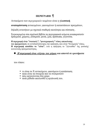 19
ΠΕΡΙΓΡΑΦΗ
Αντικείμενο των περιγραφικών κειμένων είναι η γλωσσική
αναπαράσταση αντικειμένων, φαινομένων ή καταστάσεων πραγμάτων,
δηλαδή οντοτήτων με σχετικά σταθερή ταυτότητα και σύσταση .
Συγκεκριμένα στα σχολικά βιβλία τα περιγραφικά κείμενα αναπαριστούν
πράγματα ,χώρους ,κτίσματα ,φυτά, ζώα, πρόσωπα, γεγονότα.
Η περιγραφή είναι "στατικός", "φωτογραφικός" τύπος απεικόνισης
του πραγματικού, σε αντιδιαστολή προς την αφήγηση, που είναι "δυναμικός" τύπος.
Η περιγραφή αποδίδει το "είναι", ενώ η αφήγηση το "γίγνεσθαι" της φυσικής/
κοινωνικής πραγματικότητας.
Η περιγραφή είναι «τέχνη» του χώρου και απαντά σε ερωτήματα
του τύπου:
• τι είναι το Χ αντικείμενο, φαινόμενο ή κατάσταση
• ποια είναι τα στοιχεία που το συγκροτούν
• πώς οργανώνεται στο χώρο
• ποια μέθοδο ακολουθεί η οργάνωσή του.
 