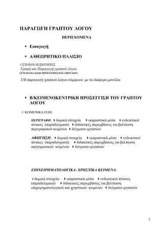 2
ΠΑΡΑΓΩΓΗ ΓΡΑΠΤΟΥ ΛΟΓΟΥ
ΠΕΡΙΕΧΟΜΕΝΑ
Εισαγωγή
Α/ΘΕΩΡΗΤΙΚΟ ΠΛΑΙΣΙΟ
1/ΣΤΟΧΟΙ/ΔΕΞΙΟΤΗΤΕΣ
Γραφή και Παραγωγή γραπτού λόγου
(ENIAIΟ ΠΛΑΙΣΙΟ ΠΡΟΓΡΑΜΜΑΤΟΣ ΣΠΟΥΔΩΝ)
2/Η παραγωγή γραπτού λόγου σύμφωνα με τα διάφορα μοντέλα
Β/ΚΕΙΜΕΝΟΚΕΝΤΡΙΚΗ ΠΡΟΣΕΓΓΙΣΗ ΤΟΥ ΓΡΑΠΤΟΥ
ΛΟΓΟΥ
1/ ΚΕΙΜΕΝΙΚΑ ΕΙΔΗ:
ΠΕΡΙΓΡΑΦΗ: δομικά στοιχεία εκφραστικά μέσα ενδεικτικοί
πίνακες (παραδείγματα) διδακτικές παρεμβάσεις για βελτίωση
περιγραφικού κειμένου δείγματα εργασιών
ΑΦΗΓΗΣΗ: δομικά στοιχεία εκφραστικά μέσα ενδεικτικοί
πίνακες (παραδείγματα) διδακτικές παρεμβάσεις για βελτίωση
αφηγηματικού κειμένου δείγματα εργασιών
ΕΠΙΧΕΙΡΗΜΑΤΟΛΟΓΙΚΑ- ΧΡΗΣΤΙΚΑ ΚΕΙΜΕΝΑ:
δομικά στοιχεία εκφραστικά μέσα ενδεικτικοί πίνακες
(παραδείγματα) διδακτικές παρεμβάσεις για βελτίωση
επιχειρηματολογικού και χρηστικού κειμένου δείγματα εργασιών
 