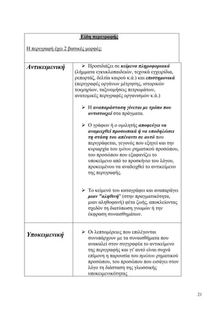 21
Είδη περιγραφής
Η περιγραφή έχει 2 βασικές μορφές:
Αντικειμενική Προσιδιάζει σε κείμενα πληροφοριακά
(λήμματα εγκυκλοπαιδειών, τεχνικά εγχειρίδια,
ρεπορτάζ, δελτία καιρού κ.ά.) και επιστημονικά
(περιγραφές οργάνων μέτρησης, ιστορικών
τεκμηρίων, ταξινομήσεις πετρωμάτων,
ανατομικές περιγραφές οργανισμών κ.ά.)
Η αναπαράσταση γίνεται με τρόπο που
αντιστοιχεί στα πράγματα.
Ο γράφων ή ο ομιλητής αποφεύγει να
αναμειχθεί προσωπικά ή να υποδηλώσει
τη στάση του απέναντι σε αυτό που
περιγράφεται, γεγονός που εξηγεί και την
κυριαρχία του τρίτου ρηματικού προσώπου,
του προσώπου που εξαφανίζει το
υποκείμενο από το προσκήνιο του λόγου,
προκειμένου να αναδειχθεί το αντικείμενο
της περιγραφής.
Το κείμενό του καταγράφει και αναπαράγει
μιαν "αληθινή" (στην πραγματικότητα,
μιαν αληθοφανή) φέτα ζωής, αποκλείοντας
σχεδόν τη διατύπωση γνωμών ή την
έκφραση συναισθημάτων.
Υποκειμενική Οι λεπτομέρειες που επιλέγονται
συνυπάρχουν με τα συναισθήματα που
ανακαλεί στον συγγραφέα το αντικείμενο
της περιγραφής και γι' αυτό είναι συχνά
επίμονη η παρουσία του πρώτου ρηματικού
προσώπου, του προσώπου που εισάγει στον
λόγο τη διάσταση της γλωσσικής
υποκειμενικότητας
 